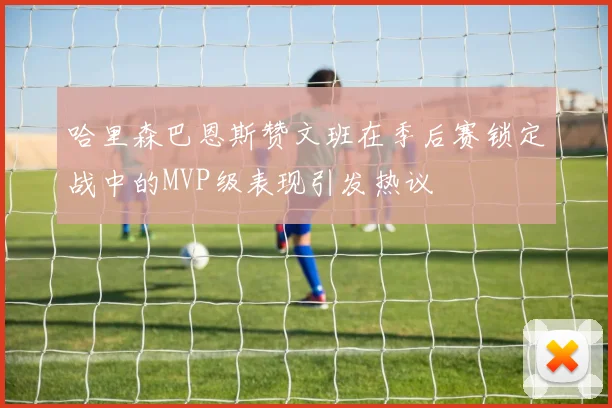 哈里森巴恩斯赞文班在季后赛锁定战中的MVP级表现引发热议