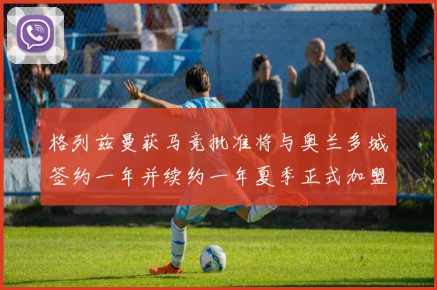 格列兹曼获马竞批准将与奥兰多城签约一年并续约一年夏季正式加盟