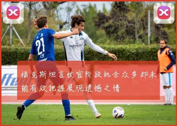 福克斯坦言收官阶段机会众多却未能有效把握展现遗憾之情