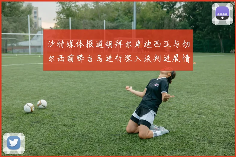 沙特媒体报道胡拜尔库迪西亚与切尔西前锋吉乌进行深入谈判进展情况