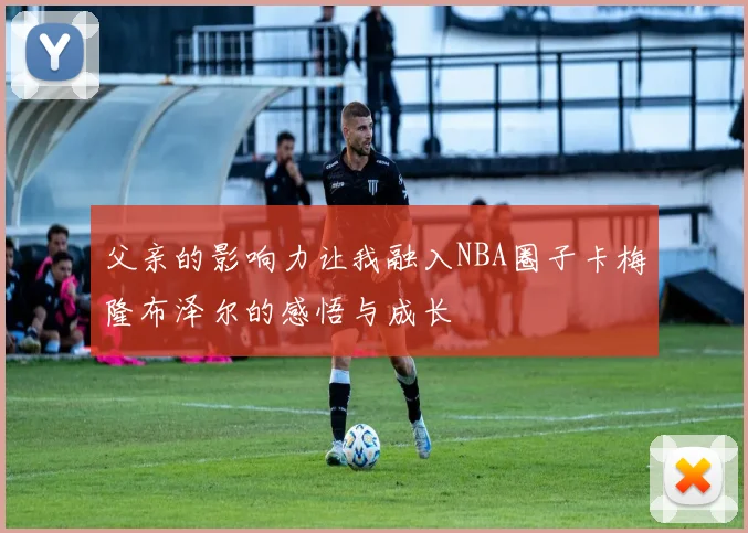 父亲的影响力让我融入NBA圈子卡梅隆布泽尔的感悟与成长