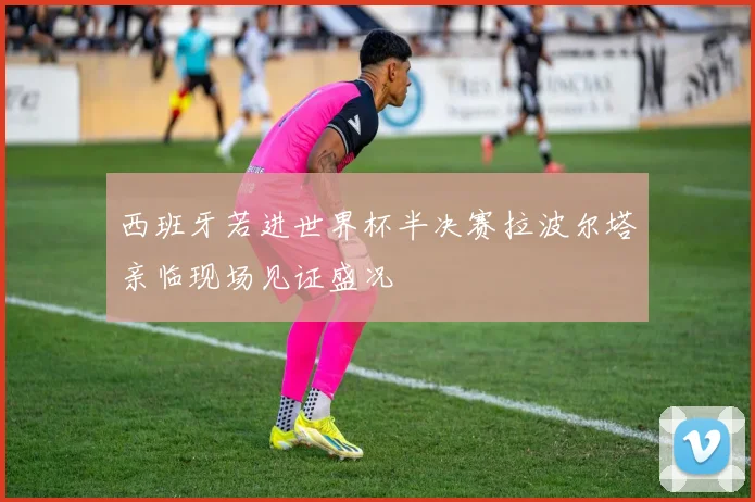 西班牙若进世界杯半决赛拉波尔塔亲临现场见证盛况