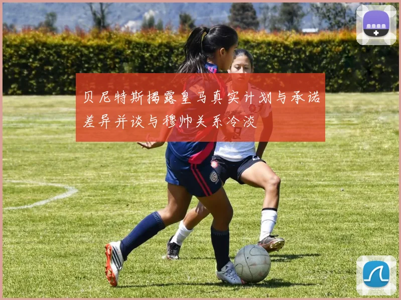 贝尼特斯揭露皇马真实计划与承诺差异并谈与穆帅关系冷淡