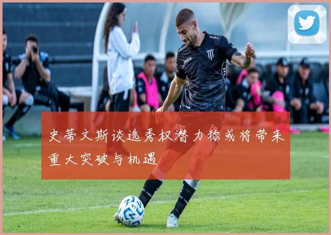 史蒂文斯谈选秀权潜力称或将带来重大突破与机遇