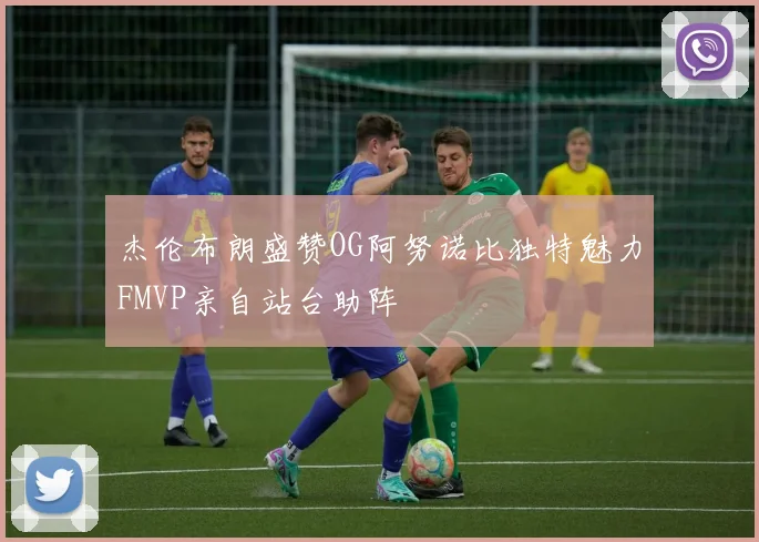 杰伦布朗盛赞OG阿努诺比独特魅力FMVP亲自站台助阵