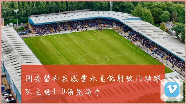 国安替补发威曹永竞低射破门助球队主场4-0领先海牛