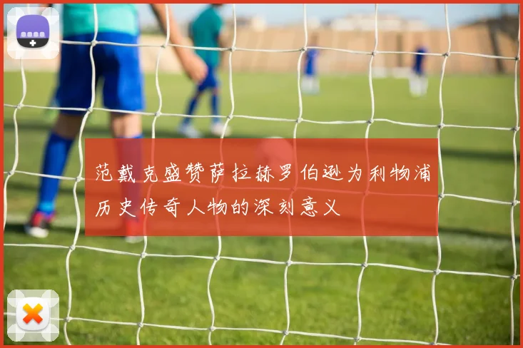 范戴克盛赞萨拉赫罗伯逊为利物浦历史传奇人物的深刻意义