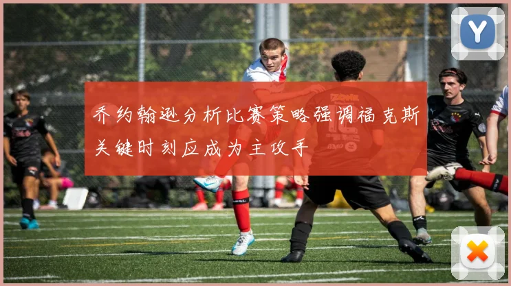 乔约翰逊分析比赛策略强调福克斯关键时刻应成为主攻手