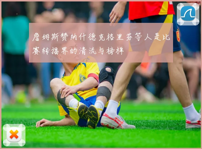 詹姆斯赞纳什德克格里芬等人是比赛转播界的清流与榜样