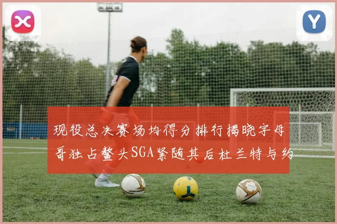 现役总决赛场均得分排行揭晓字母哥独占鳌头SGA紧随其后杜兰特与约基奇争夺第三
