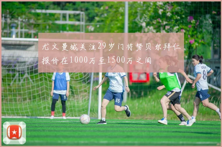 尤文曼城关注29岁门将努贝尔拜仁报价在1000万至1500万之间