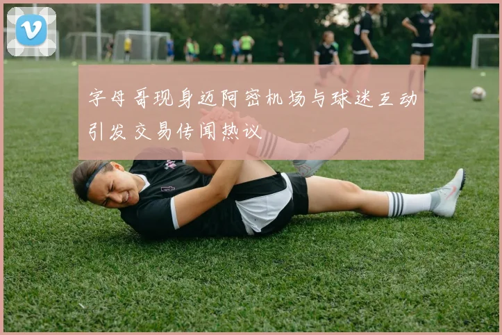 字母哥现身迈阿密机场与球迷互动引发交易传闻热议
