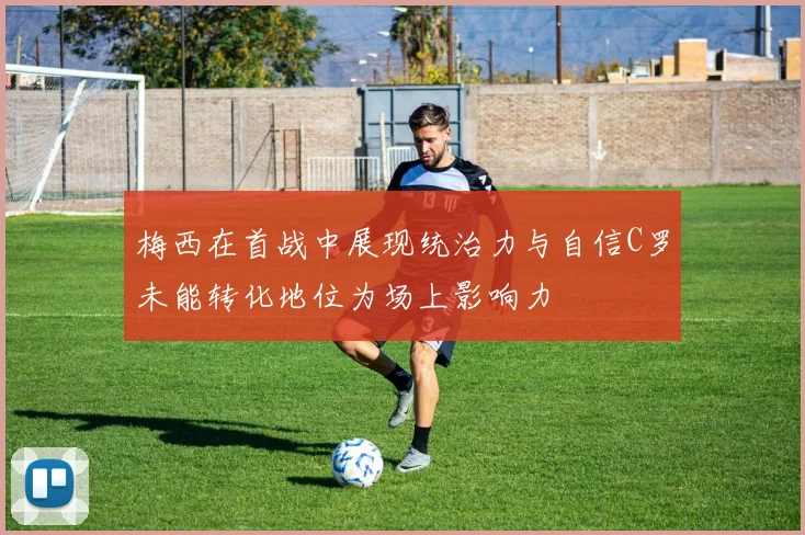 梅西在首战中展现统治力与自信C罗未能转化地位为场上影响力