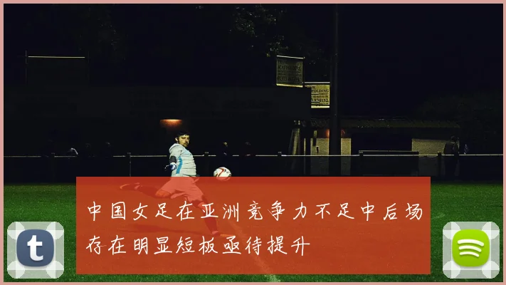 中国女足在亚洲竞争力不足中后场存在明显短板亟待提升
