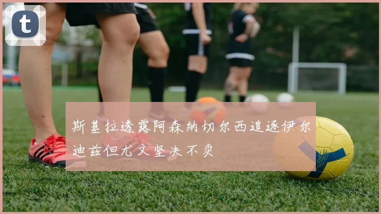 斯基拉透露阿森纳切尔西追逐伊尔迪兹但尤文坚决不卖