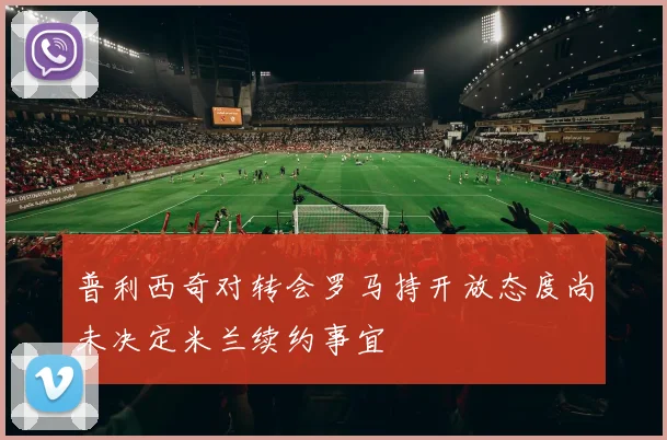 普利西奇对转会罗马持开放态度尚未决定米兰续约事宜