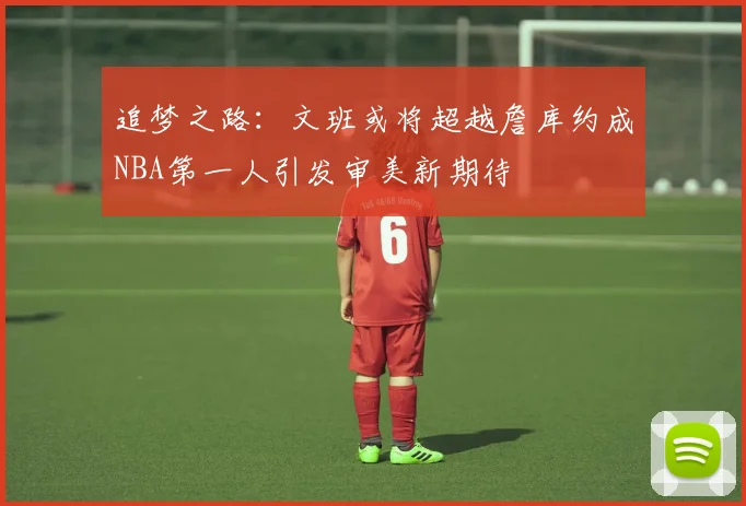 追梦之路：文班或将超越詹库约成NBA第一人引发审美新期待