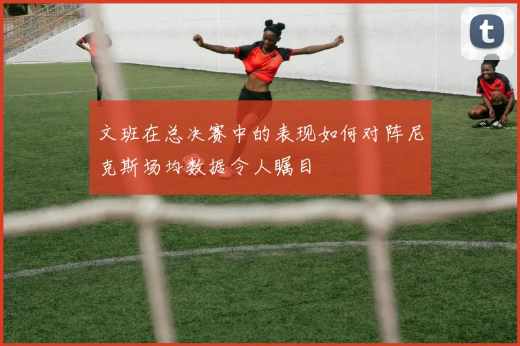 文班在总决赛中的表现如何对阵尼克斯场均数据令人瞩目