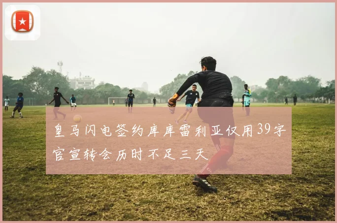 皇马闪电签约库库雷利亚仅用39字官宣转会历时不足三天